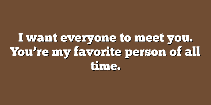 I want everyone to meet you. You’re my favorite person of all time.