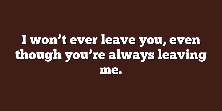 I won’t ever leave you, even though you’re always leaving me.