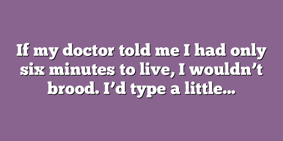 If my doctor told me I had only six minutes to live, I wouldn’t brood. I’d type a little...