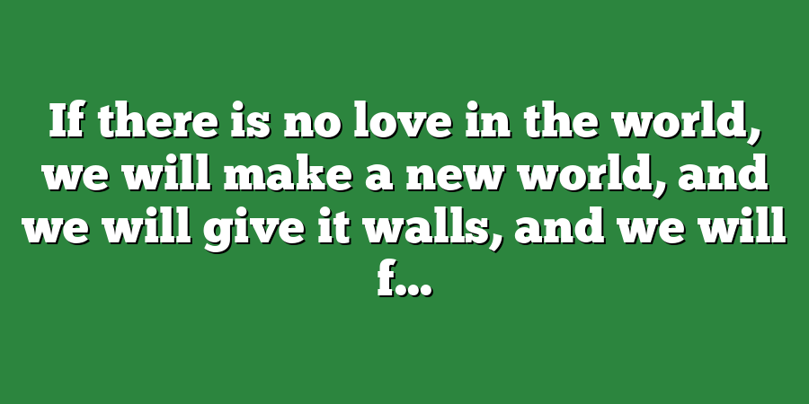 If there is no love in the world, we will make a new world, and we will give it walls, and we will f...