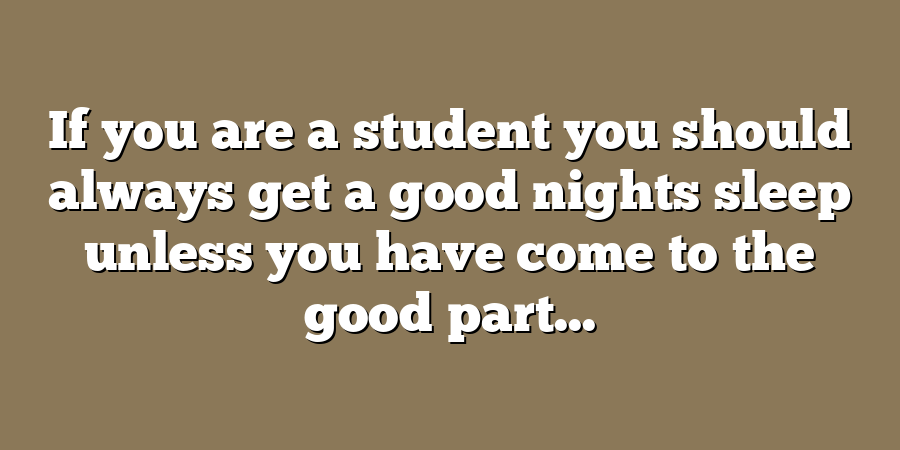 If you are a student you should always get a good nights sleep unless you have come to the good part...