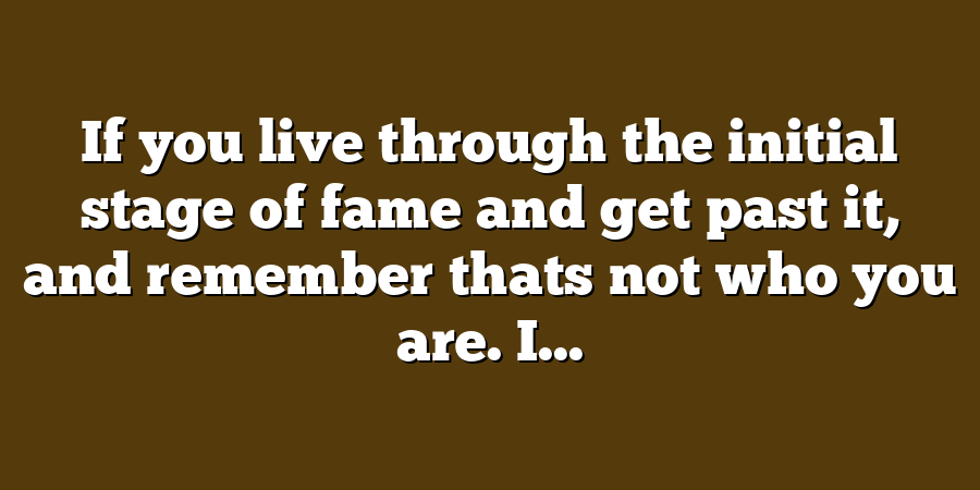 If you live through the initial stage of fame and get past it, and remember thats not who you are. I...