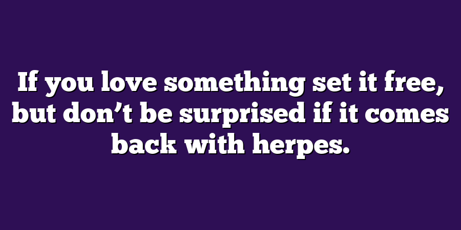 If you love something set it free, but don’t be surprised if it comes back with herpes.