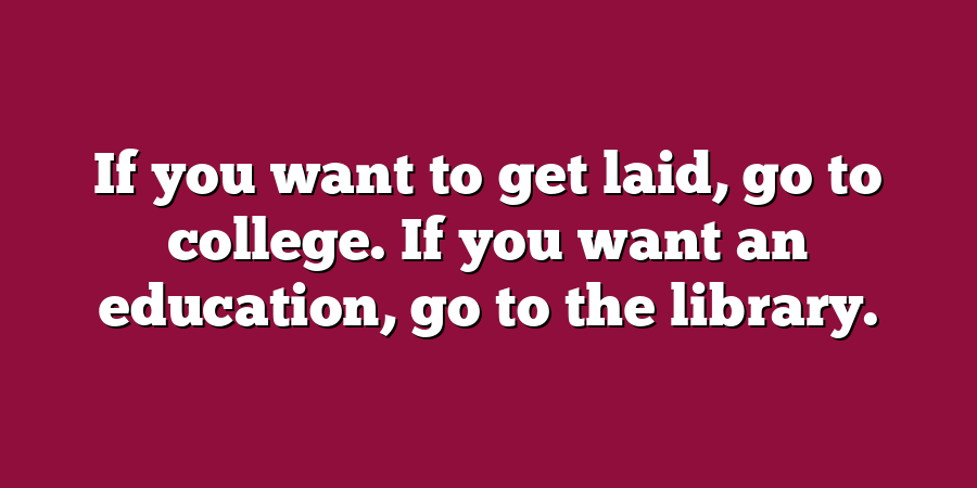 If you want to get laid, go to college. If you want an education, go to the library.