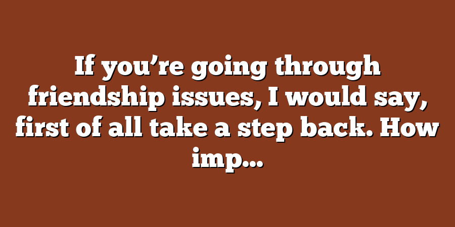 If you’re going through friendship issues, I would say, first of all take a step back. How imp...