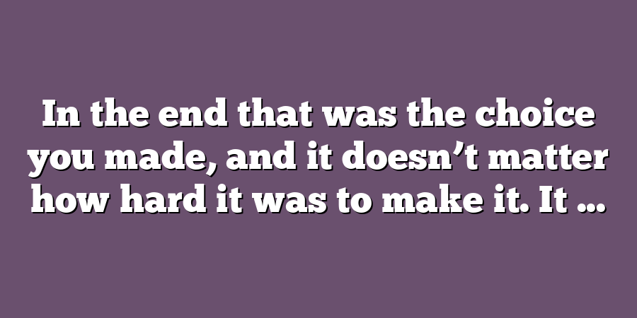 In the end that was the choice you made, and it doesn’t matter how hard it was to make it. It ...