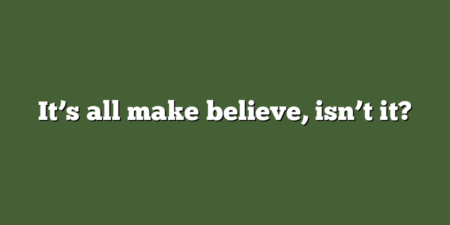 It’s all make believe, isn’t it?