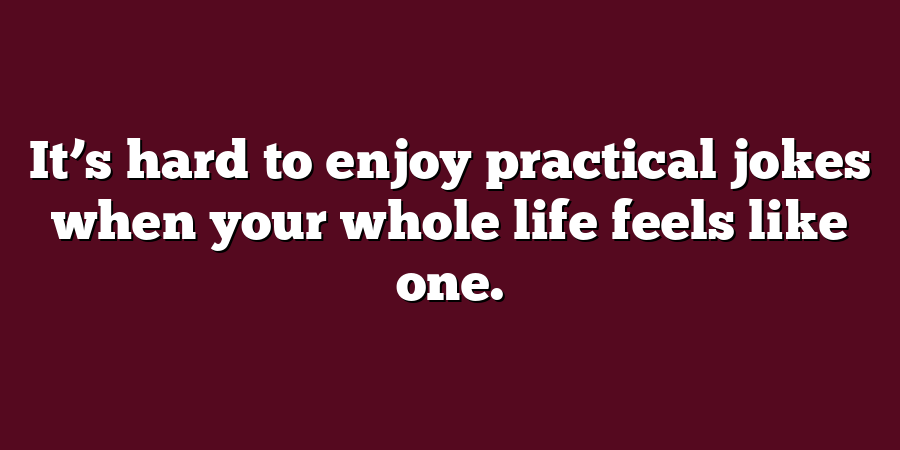 It’s hard to enjoy practical jokes when your whole life feels like one.