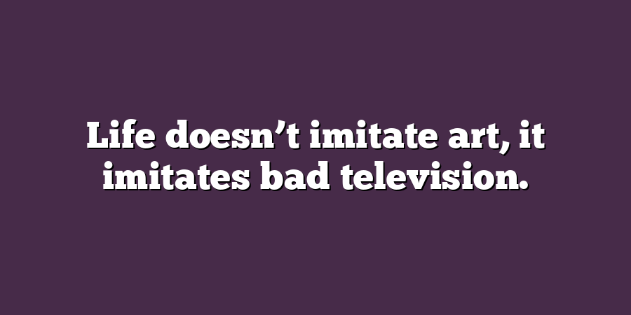 Life doesn’t imitate art, it imitates bad television.