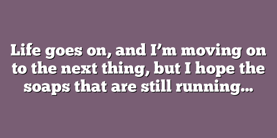 Life goes on, and I’m moving on to the next thing, but I hope the soaps that are still running...