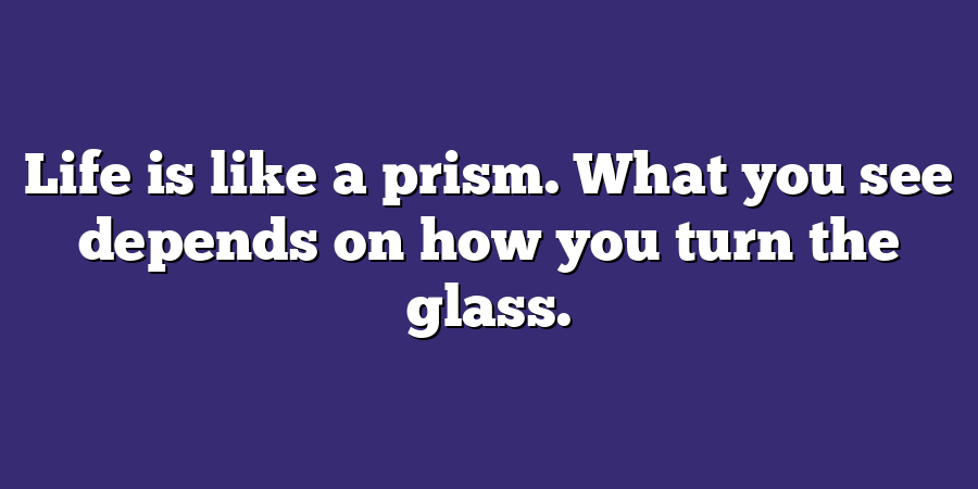 Life is like a prism. What you see depends on how you turn the glass.