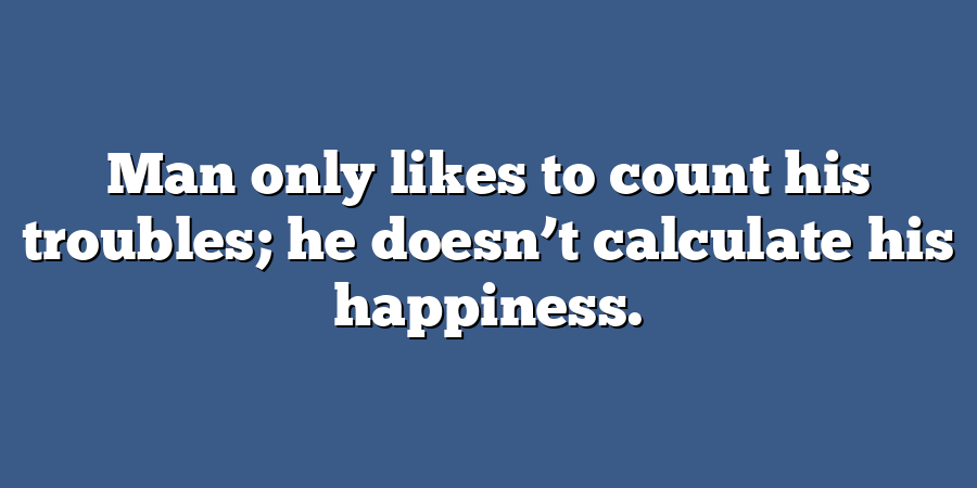 Man only likes to count his troubles; he doesn’t calculate his happiness.