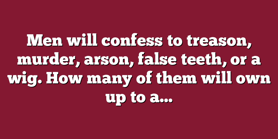 Men will confess to treason, murder, arson, false teeth, or a wig. How many of them will own up to a...