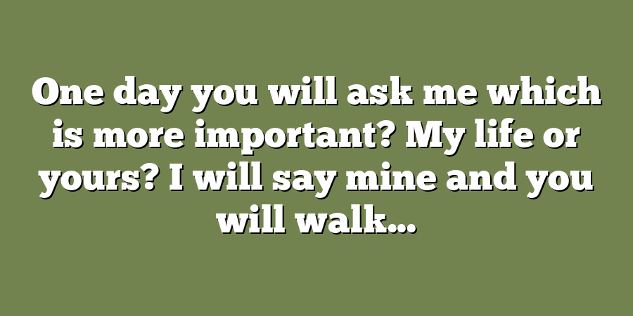 One day you will ask me which is more important? My life or yours? I will say mine and you will walk...