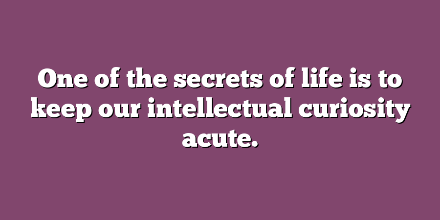 One of the secrets of life is to keep our intellectual curiosity acute.