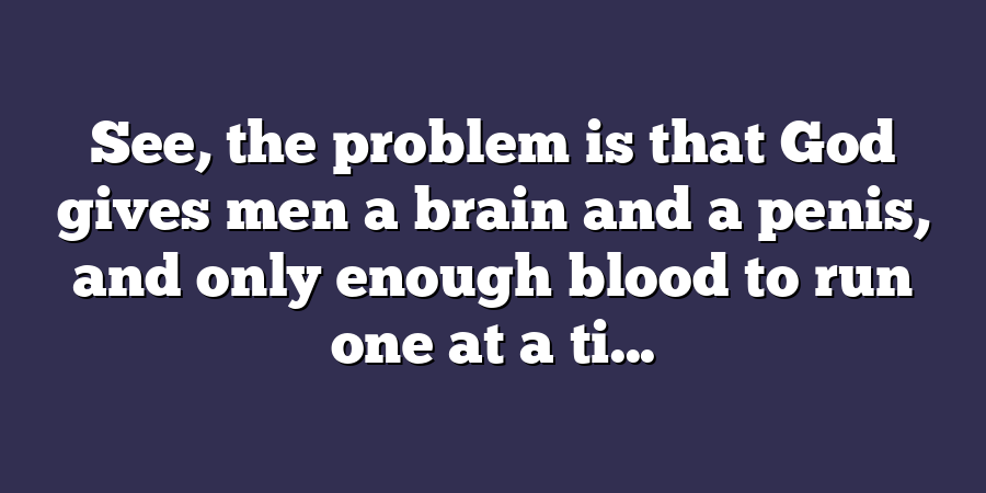 See, the problem is that God gives men a brain and a penis, and only enough blood to run one at a ti...