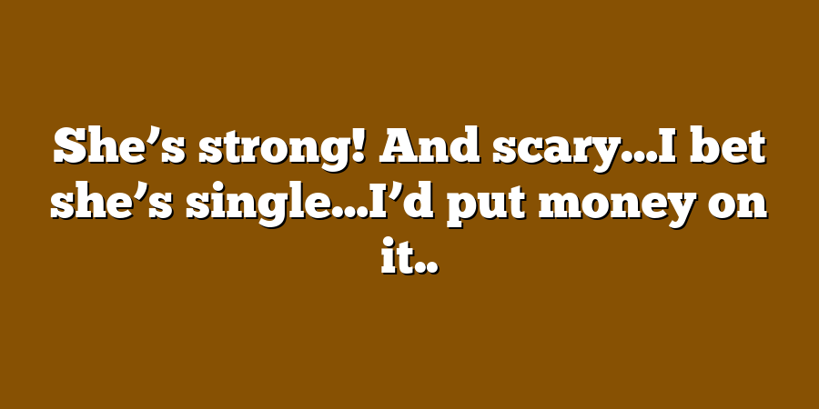 She’s strong! And scary…I bet she’s single…I’d put money on it..