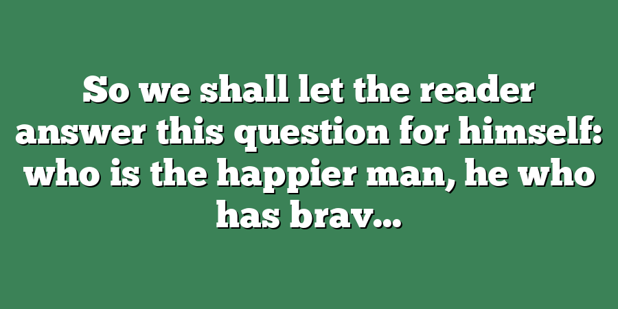 So we shall let the reader answer this question for himself: who is the happier man, he who has brav...