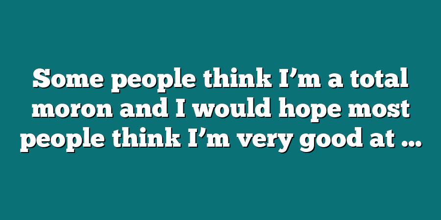 Some people think I’m a total moron and I would hope most people think I’m very good at ...