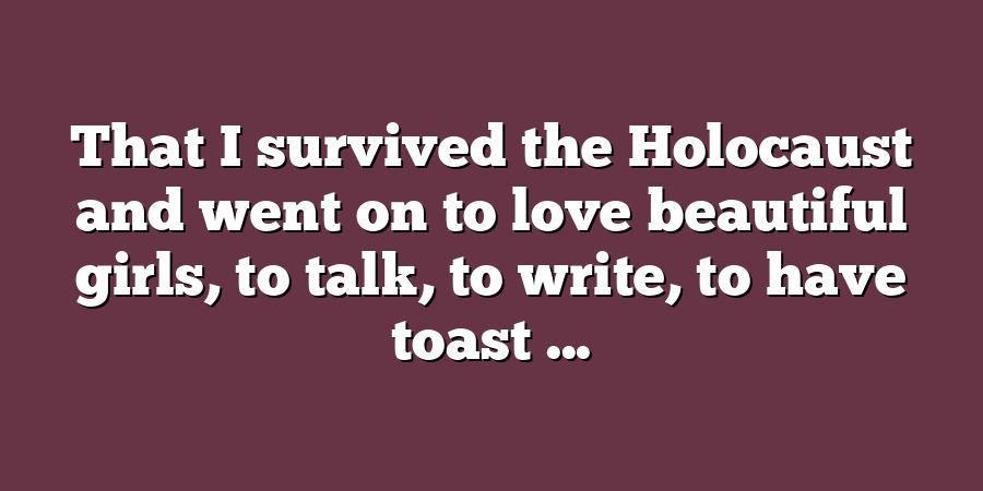 That I survived the Holocaust and went on to love beautiful girls, to talk, to write, to have toast ...