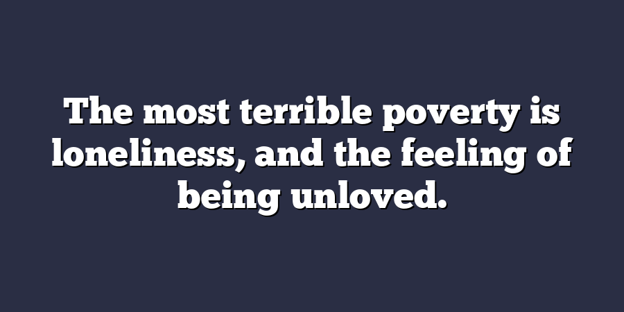 The most terrible poverty is loneliness, and the feeling of being unloved.