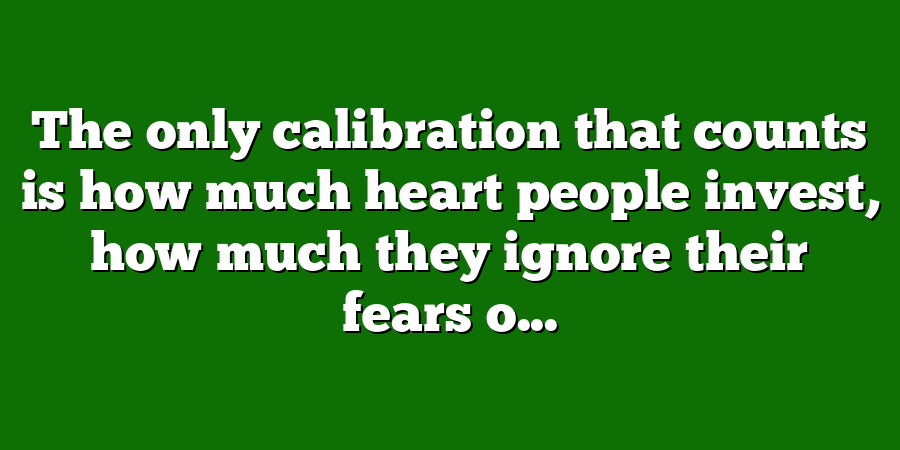 The only calibration that counts is how much heart people invest, how much they ignore their fears o...