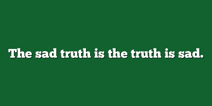 The sad truth is the truth is sad.