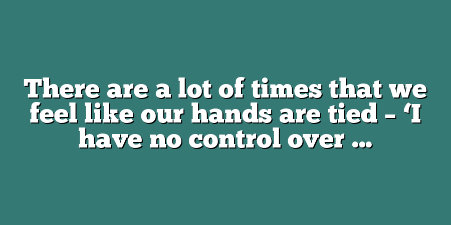 There are a lot of times that we feel like our hands are tied – ‘I have no control over ...