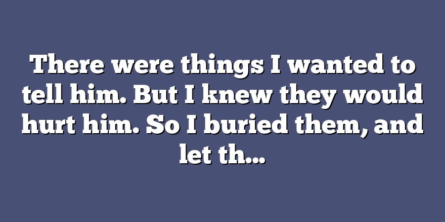 There were things I wanted to tell him. But I knew they would hurt him. So I buried them, and let th...