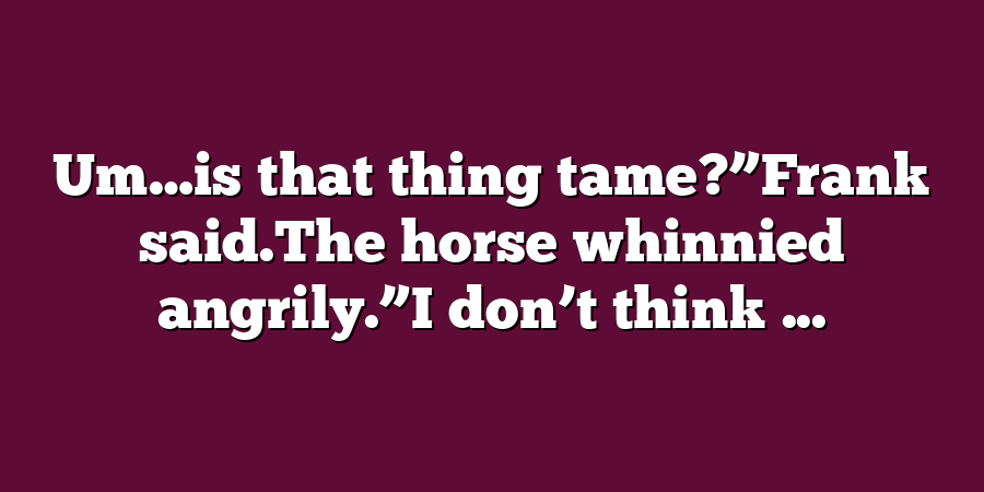 Um…is that thing tame?”Frank said.The horse whinnied angrily.”I don’t think ...