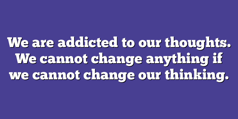 We are addicted to our thoughts. We cannot change anything if we cannot change our thinking.