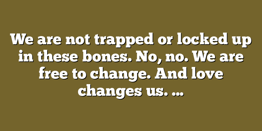 We are not trapped or locked up in these bones. No, no. We are free to change. And love changes us. ...