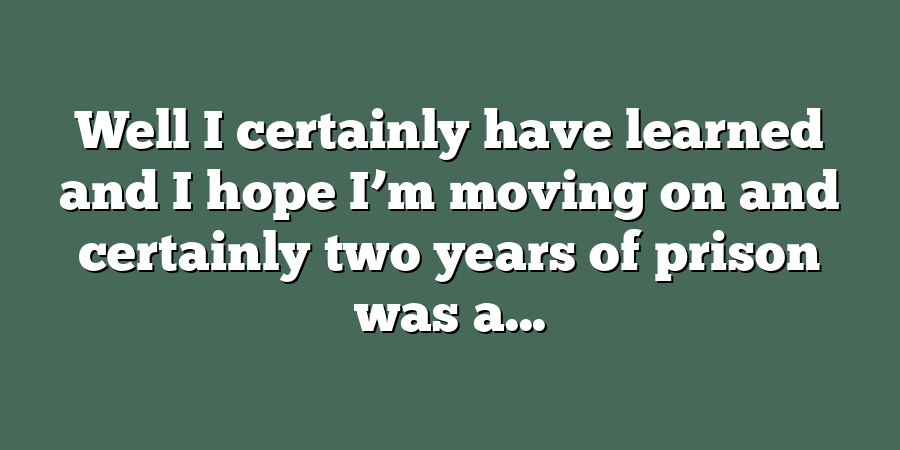 Well I certainly have learned and I hope I’m moving on and certainly two years of prison was a...