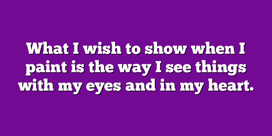 What I wish to show when I paint is the way I see things with my eyes and in my heart.