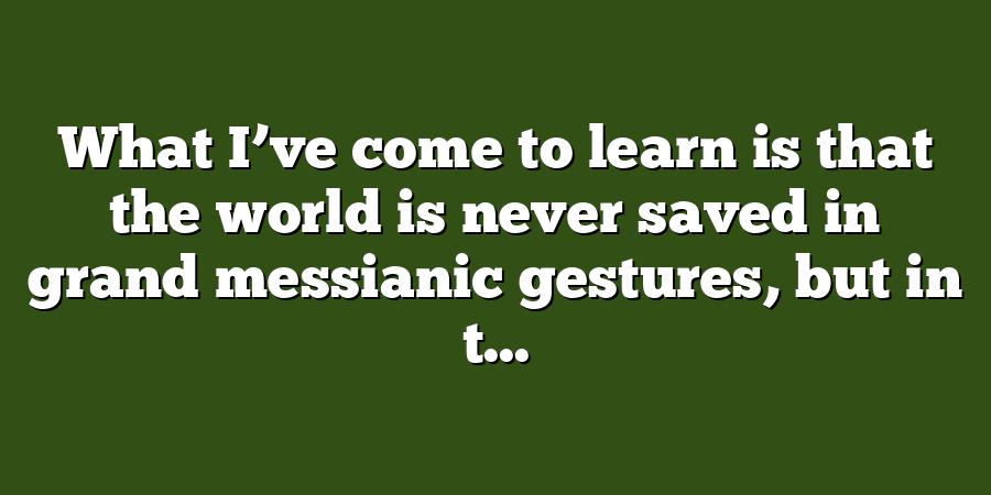 What I’ve come to learn is that the world is never saved in grand messianic gestures, but in t...