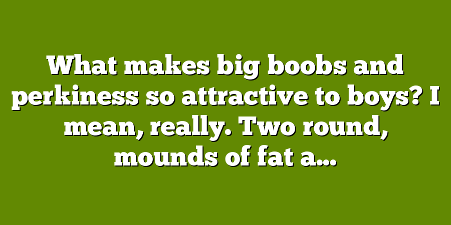 What makes big boobs and perkiness so attractive to boys? I mean, really. Two round, mounds of fat a...