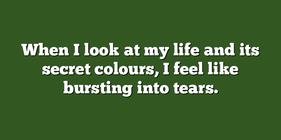 When I look at my life and its secret colours, I feel like bursting into tears.