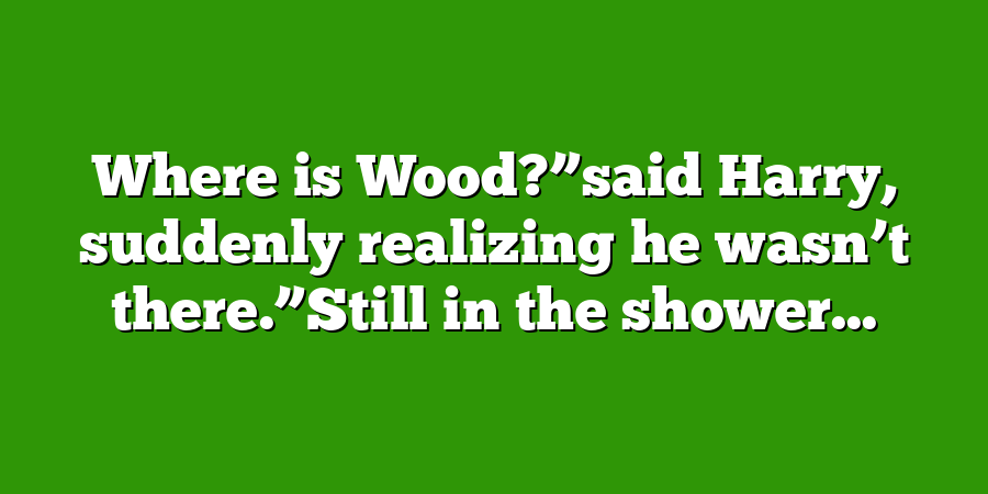 Where is Wood?”said Harry, suddenly realizing he wasn’t there.”Still in the shower...