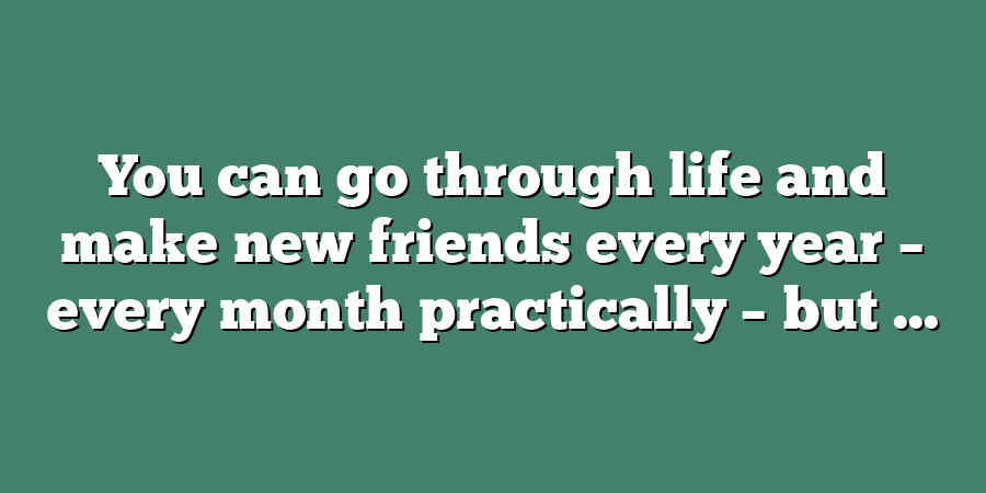 You can go through life and make new friends every year – every month practically – but ...