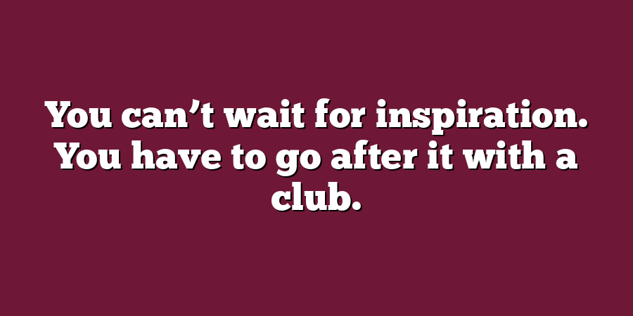 You can’t wait for inspiration. You have to go after it with a club.