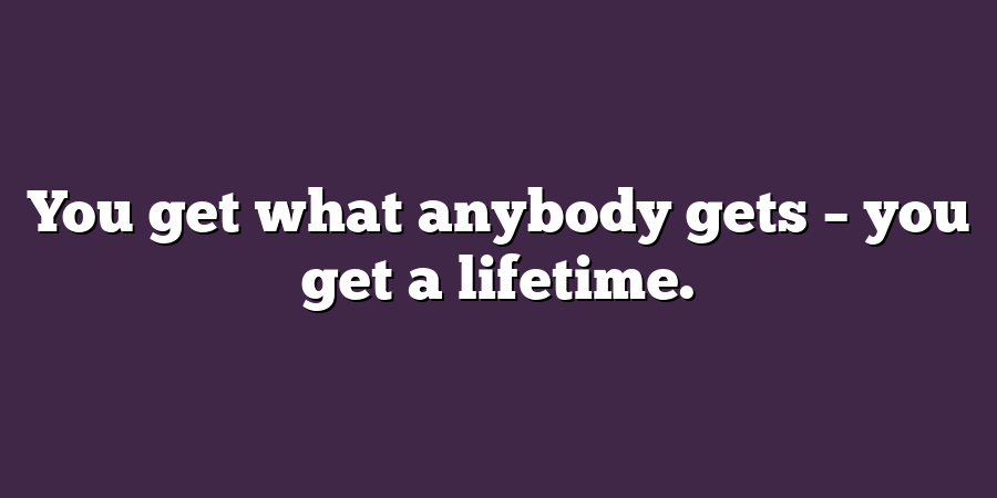 You get what anybody gets – you get a lifetime.