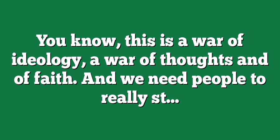 You know, this is a war of ideology, a war of thoughts and of faith. And we need people to really st...