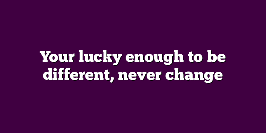 Your lucky enough to be different, never change