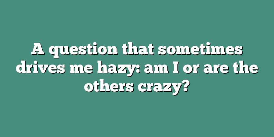 A question that sometimes drives me hazy: am I or are the others crazy?