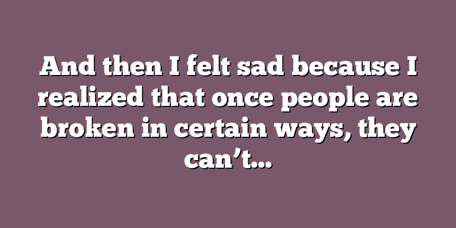 And then I felt sad because I realized that once people are broken in certain ways, they can’t...