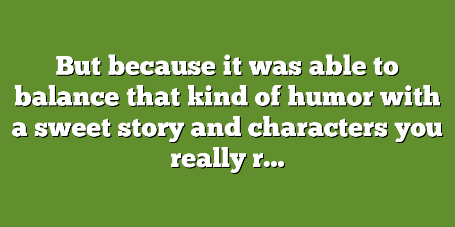 But because it was able to balance that kind of humor with a sweet story and characters you really r...