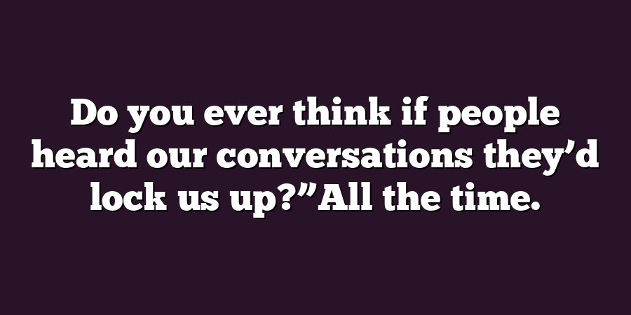 Do you ever think if people heard our conversations they’d lock us up?”All the time.