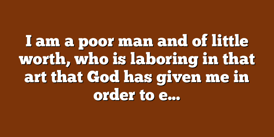 I am a poor man and of little worth, who is laboring in that art that God has given me in order to e...