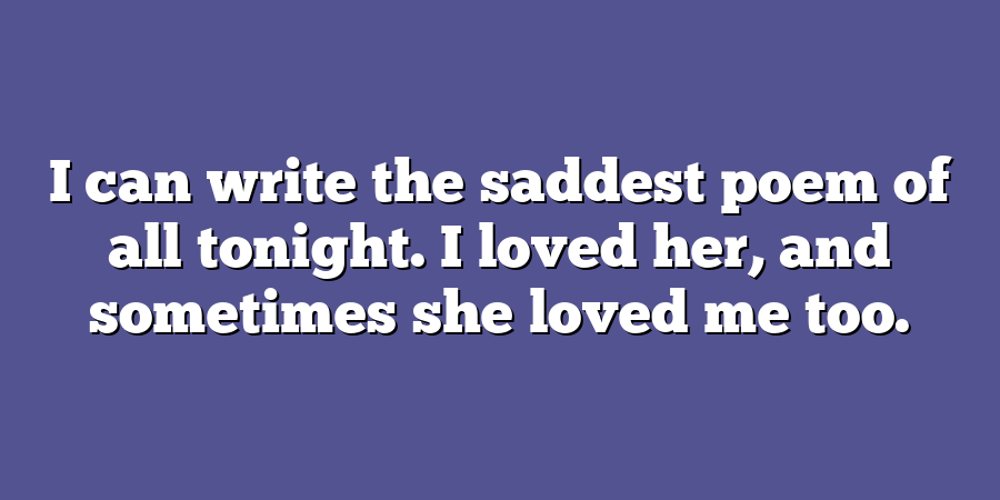 I can write the saddest poem of all tonight. I loved her, and sometimes she loved me too.