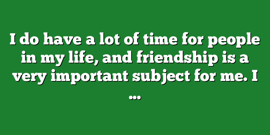 I do have a lot of time for people in my life, and friendship is a very important subject for me. I ...